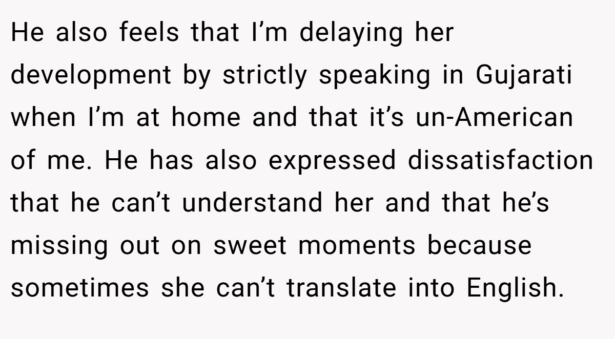 He also feels that I’m delaying her development by strictly speaking in Gujarati when I’m at home and that it’s un-American of me. He has also expressed dissatisfaction that he can’t understand her and that he’s missing out on sweet moments because sometimes she can’t translate into English.