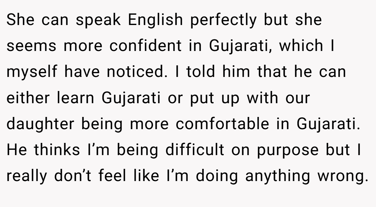 She can speak English perfectly but she seems more confident in Gujarati, which I myself have noticed. I told him that he can either learn Gujarati or put up with our daughter being more comfortable in Gujarati. He thinks I’m being difficult on purpose but I really don’t feel like I’m doing anything wrong.