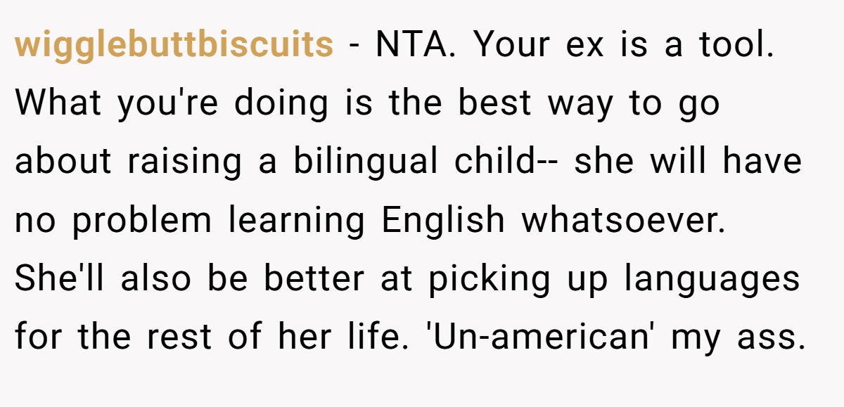 wigglebuttbiscuits - NTA. Your ex is a tool. What you're doing is the best way to go about raising a bilingual child-- she will have no problem learning English whatsoever. She'll also be better at picking up languages for the rest of her life. 'Un-american' my ass.