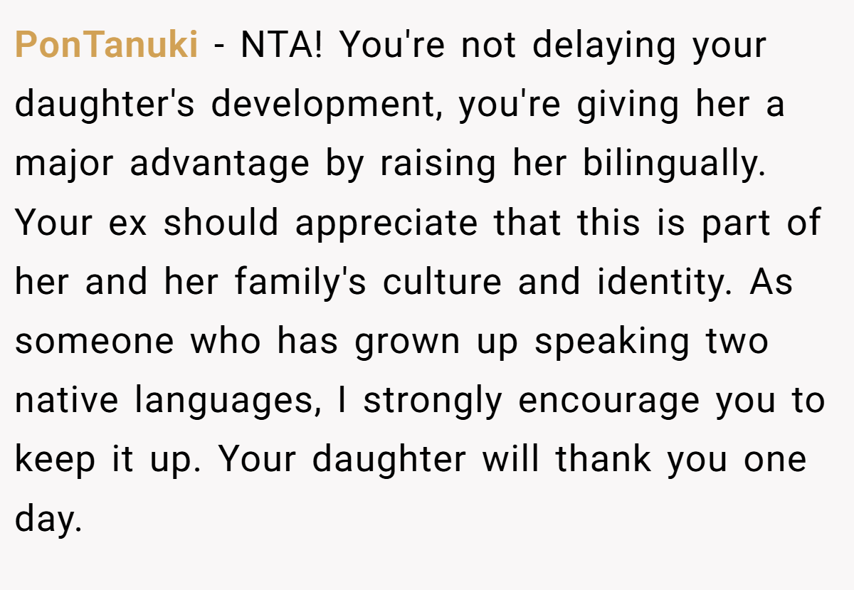 PonTanuki - NTA! You're not delaying your daughter's development, you're giving her a major advantage by raising her bilingually. Your ex should appreciate that this is part of her and her family's culture and identity. As someone who has grown up speaking two native languages, I strongly encourage you to keep it up. Your daughter will thank you one day.