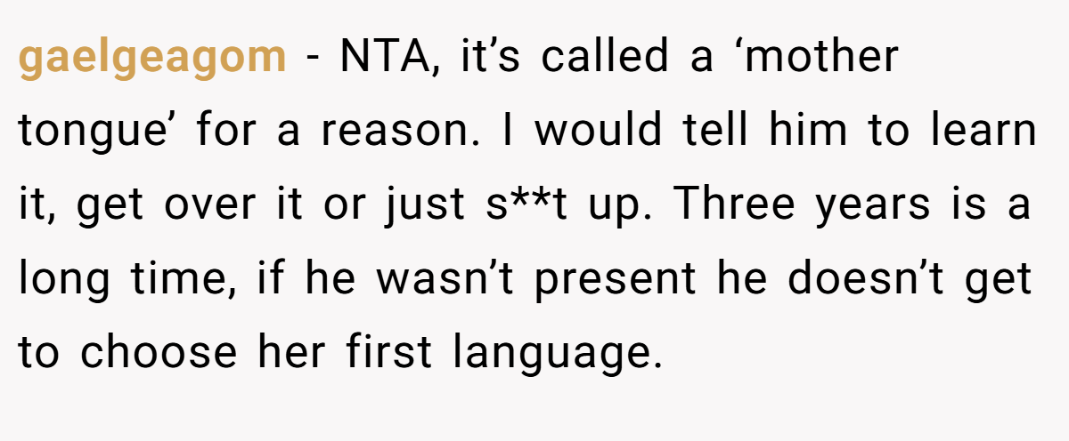 gaelgeagom - NTA, it’s called a ‘mother tongue’ for a reason. I would tell him to learn it, get over it or just s**t up. Three years is a long time, if he wasn’t present he doesn’t get to choose her first language.