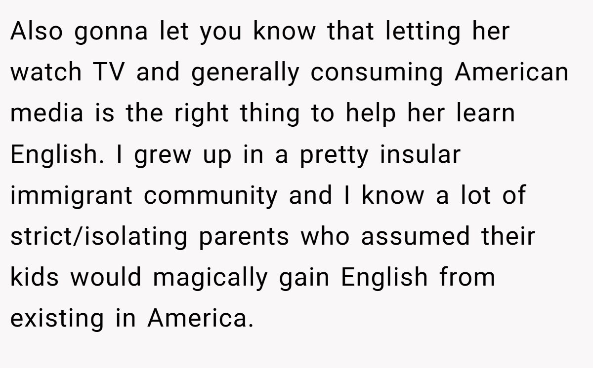 Also gonna let you know that letting her watch TV and generally consuming American media is the right thing to help her learn English. I grew up in a pretty insular immigrant community and I know a lot of strict/isolating parents who assumed their kids would magically gain English from existing in America.