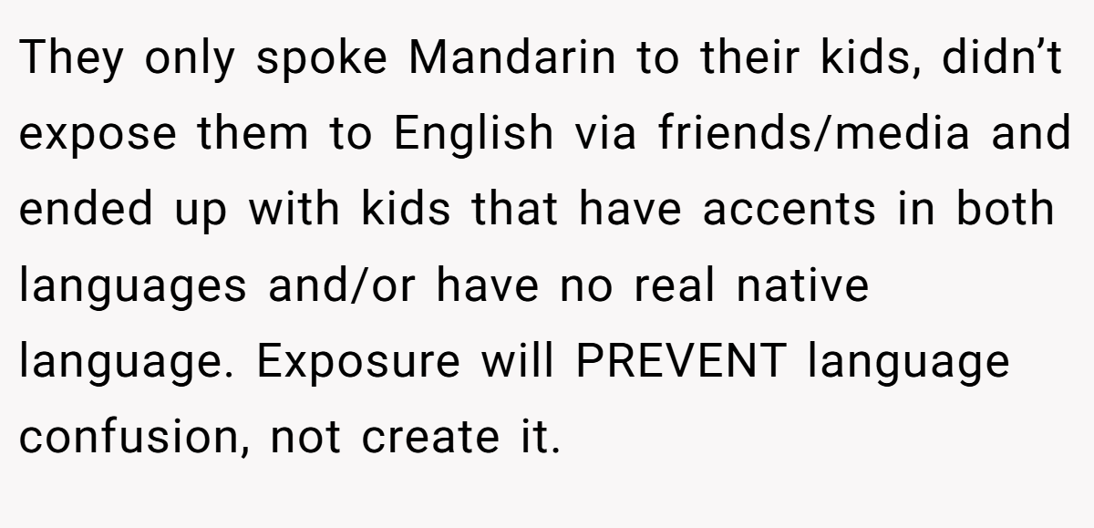 They only spoke Mandarin to their kids, didn’t expose them to English via friends/media and ended up with kids that have accents in both languages and/or have no real native language. Exposure will PREVENT language confusion, not create it.