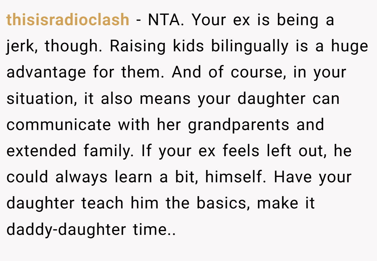 thisisradioclash - NTA. Your ex is being a jerk, though. Raising kids bilingually is a huge advantage for them. And of course, in your situation, it also means your daughter can communicate with her grandparents and extended family. If your ex feels left out, he could always learn a bit, himself. Have your daughter teach him the basics, make it daddy-daughter time..