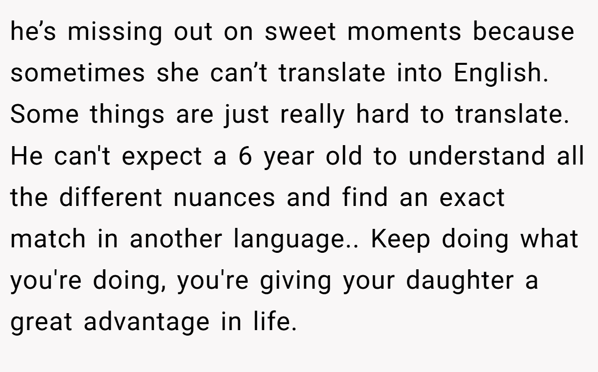he’s missing out on sweet moments because sometimes she can’t translate into English. Some things are just really hard to translate. He can't expect a 6 year old to understand all the different nuances and find an exact match in another language.. Keep doing what you're doing, you're giving your daughter a great advantage in life.