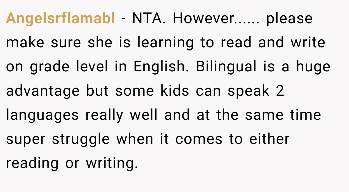 Angelsrflamabl - NTA. However...... please make sure she is learning to read and write on grade level in English. Bilingual is a huge advantage but some kids can speak 2 languages really well and at the same time super struggle when it comes to either reading or writing.