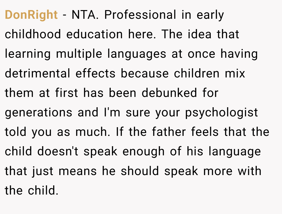 DonRight - NTA. Professional in early childhood education here. The idea that learning multiple languages at once having detrimental effects because children mix them at first has been debunked for generations and I'm sure your psychologist told you as much. If the father feels that the child doesn't speak enough of his language that just means he should speak more with the child.