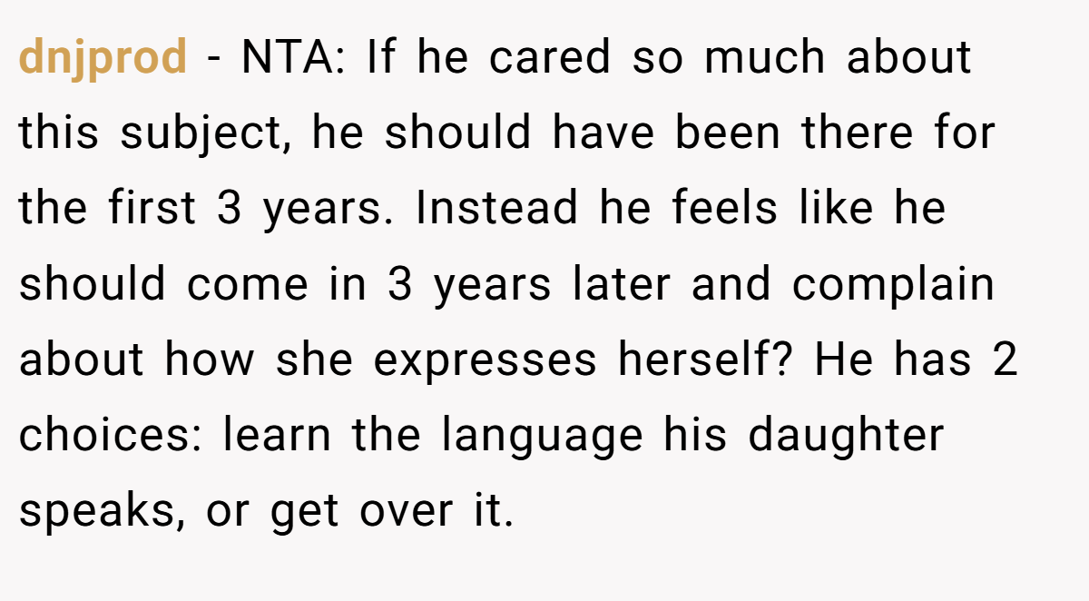 dnjprod - NTA: If he cared so much about this subject, he should have been there for the first 3 years. Instead he feels like he should come in 3 years later and complain about how she expresses herself? He has 2 choices: learn the language his daughter speaks, or get over it.