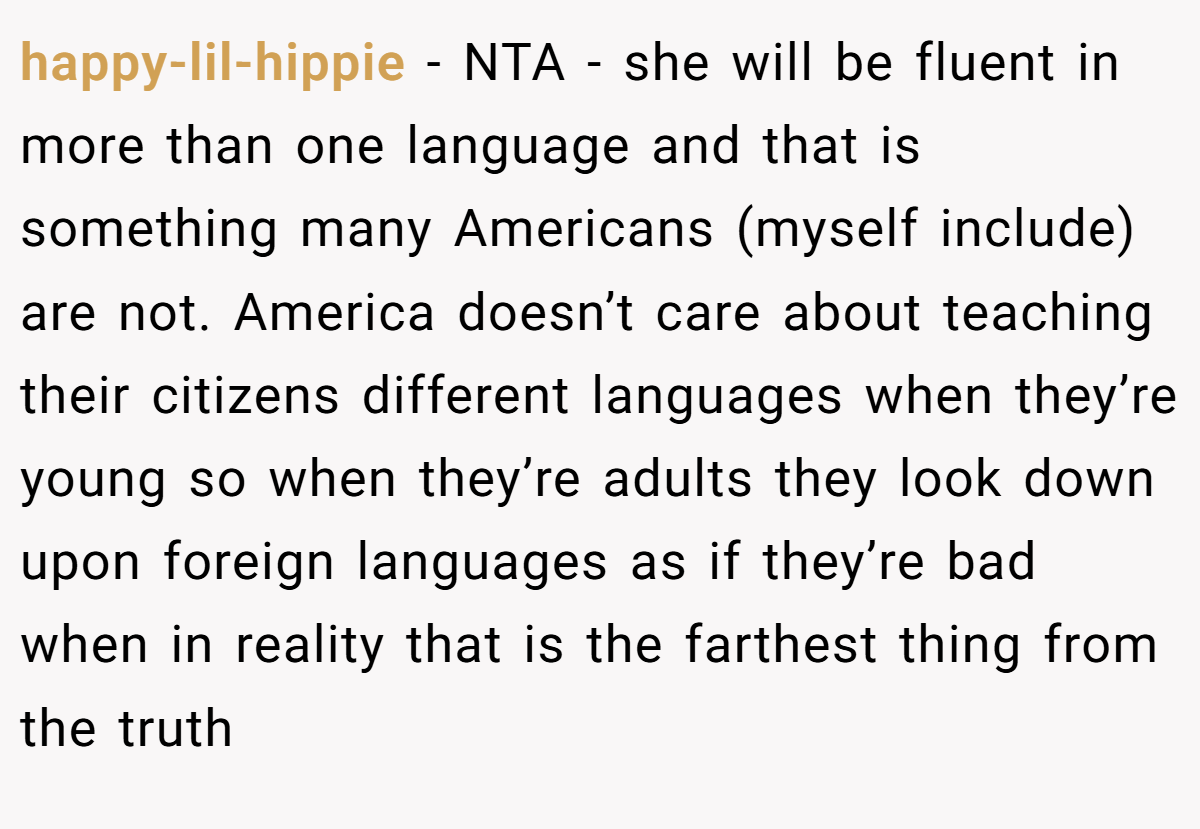 happy-lil-hippie - NTA - she will be fluent in more than one language and that is something many Americans (myself include) are not. America doesn’t care about teaching their citizens different languages when they’re young so when they’re adults they look down upon foreign languages as if they’re bad when in reality that is the farthest thing from the truth