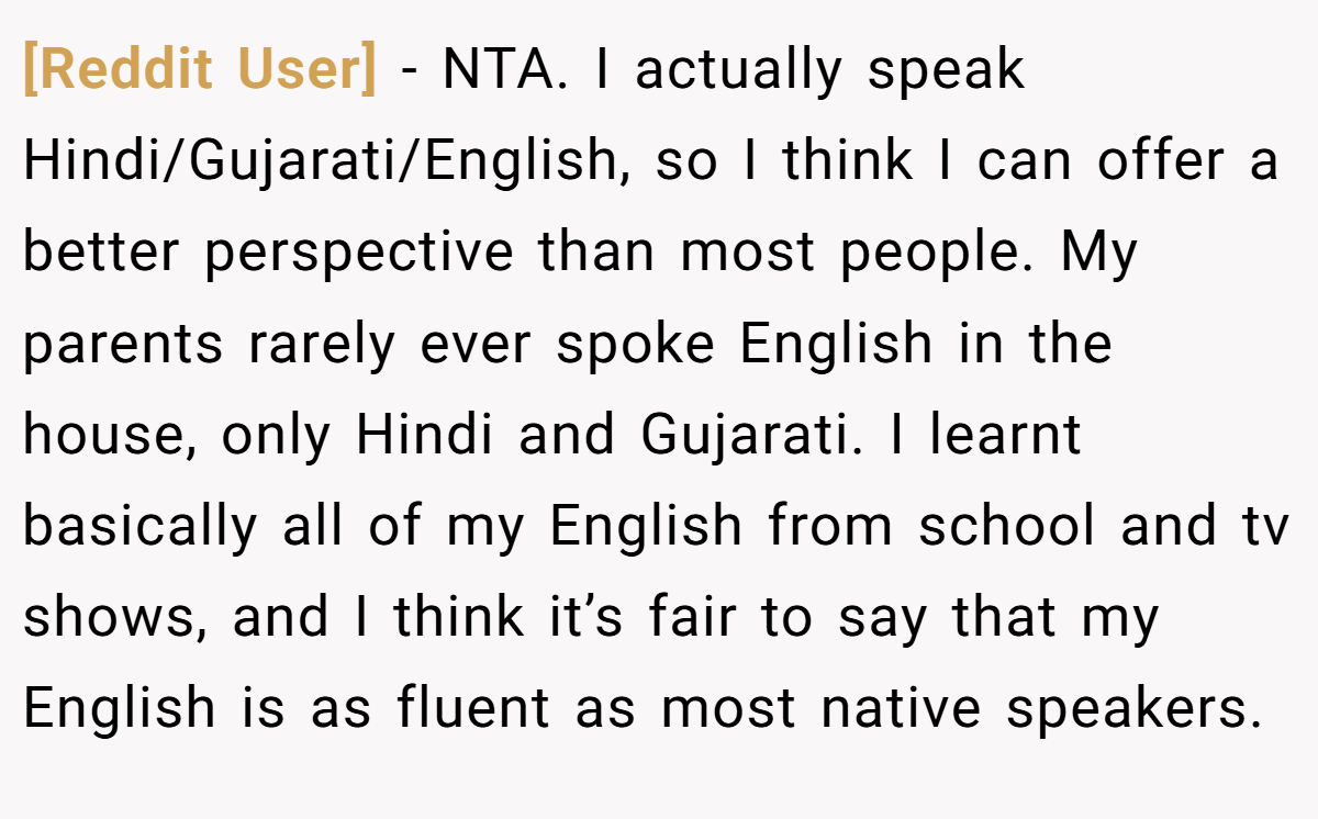 [Reddit User] - NTA. I actually speak Hindi/Gujarati/English, so I think I can offer a better perspective than most people. My parents rarely ever spoke English in the house, only Hindi and Gujarati. I learnt basically all of my English from school and tv shows, and I think it’s fair to say that my English is as fluent as most native speakers.