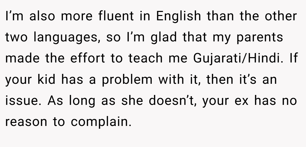 I’m also more fluent in English than the other two languages, so I’m glad that my parents made the effort to teach me Gujarati/Hindi. If your kid has a problem with it, then it’s an issue. As long as she doesn’t, your ex has no reason to complain.