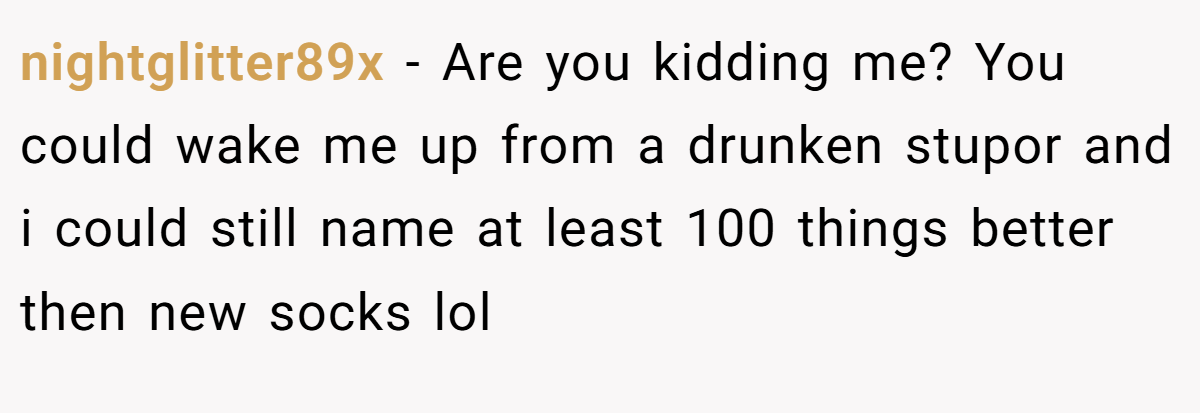 nightglitter89x − Are you kidding me? You could wake me up from a drunken stupor and i could still name at least 100 things better then new socks lol