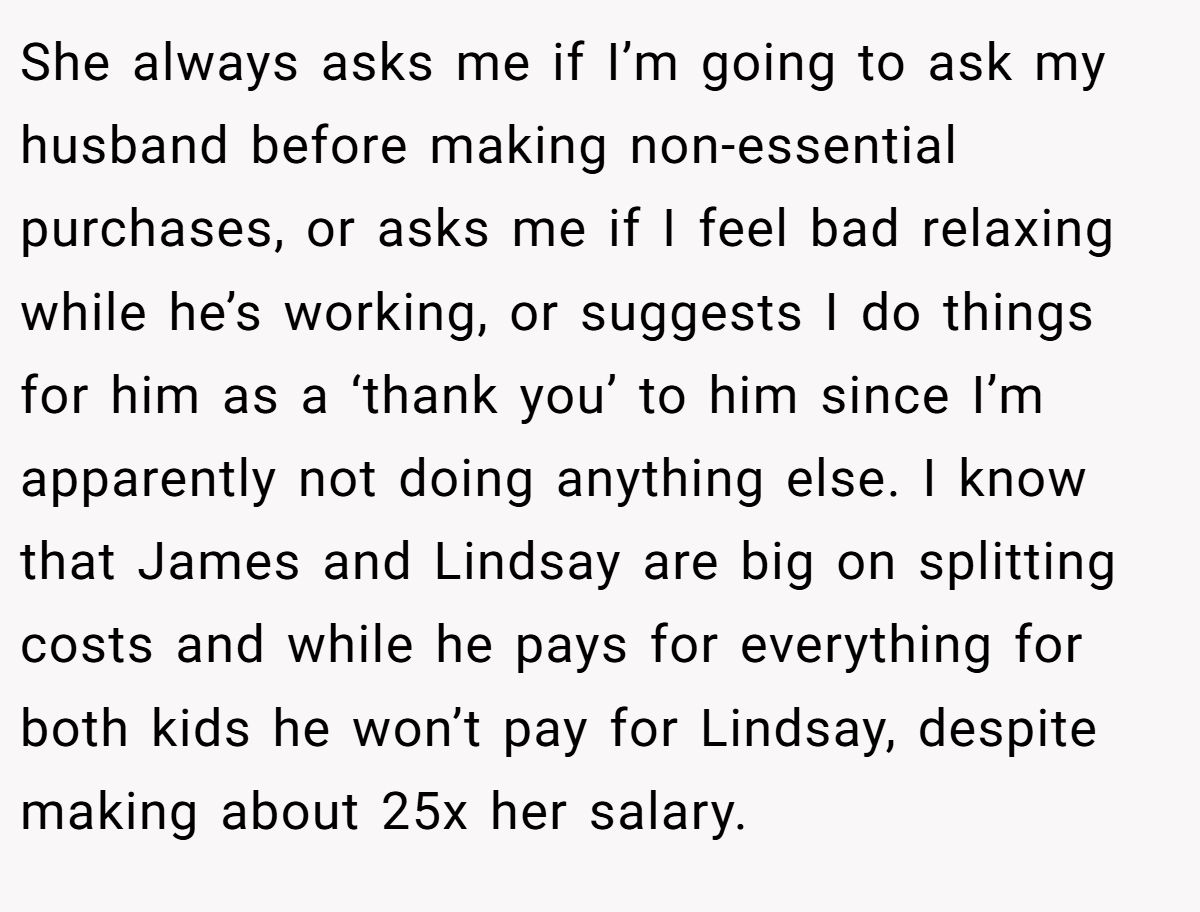 She always asks me if I’m going to ask my husband before making non-essential purchases, or asks me if I feel bad relaxing while he’s working, or suggests I do things for him as a ‘thank you’ to him since I’m apparently not doing anything else. I know that James and Lindsay are big on splitting costs and while he pays for everything for both kids he won’t pay for Lindsay, despite making about 25x her salary.