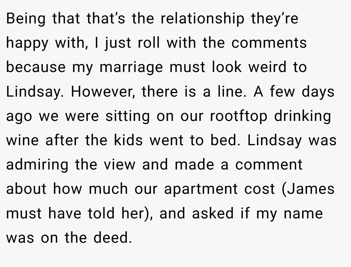 Being that that’s the relationship they’re happy with, I just roll with the comments because my marriage must look weird to Lindsay. However, there is a line. A few days ago we were sitting on our rootftop drinking wine after the kids went to bed. Lindsay was admiring the view and made a comment about how much our apartment cost (James must have told her), and asked if my name was on the deed.