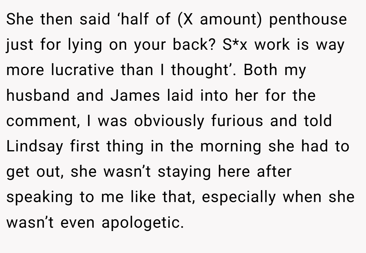 She then said ‘half of (X amount) penthouse just for lying on your back? S*x work is way more lucrative than I thought’. Both my husband and James laid into her for the comment, I was obviously furious and told Lindsay first thing in the morning she had to get out, she wasn’t staying here after speaking to me like that, especially when she wasn’t even apologetic.