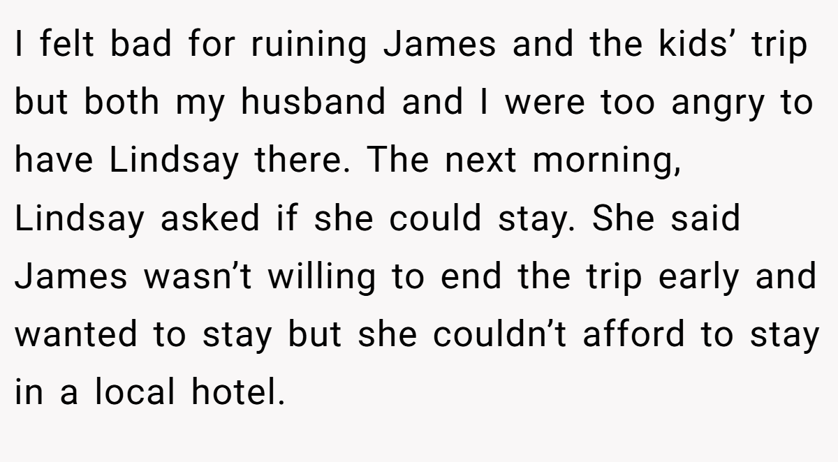 I felt bad for ruining James and the kids’ trip but both my husband and I were too angry to have Lindsay there. The next morning, Lindsay asked if she could stay. She said James wasn’t willing to end the trip early and wanted to stay but she couldn’t afford to stay in a local hotel.