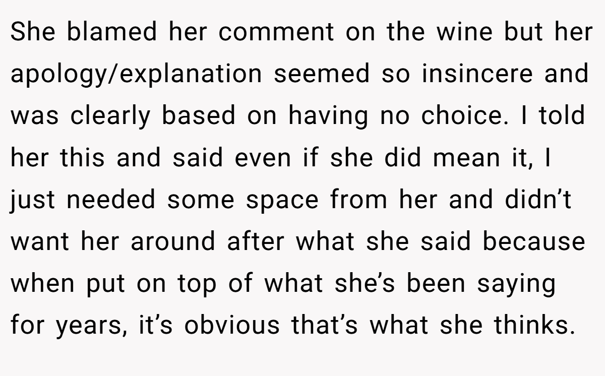 She blamed her comment on the wine but her apology/explanation seemed so insincere and was clearly based on having no choice. I told her this and said even if she did mean it, I just needed some space from her and didn’t want her around after what she said because when put on top of what she’s been saying for years, it’s obvious that’s what she thinks.