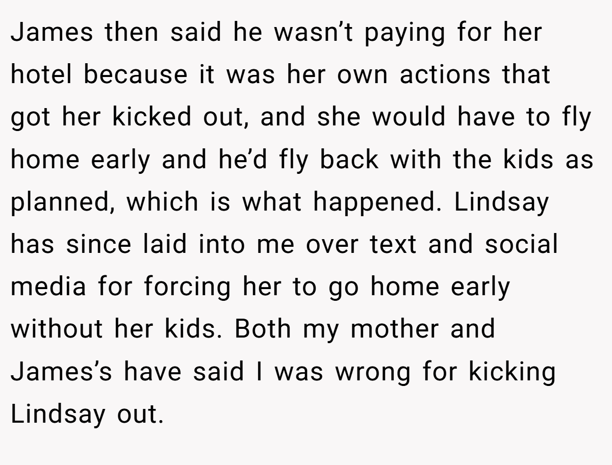 James then said he wasn’t paying for her hotel because it was her own actions that got her kicked out, and she would have to fly home early and he’d fly back with the kids as planned, which is what happened. Lindsay has since laid into me over text and social media for forcing her to go home early without her kids. Both my mother and James’s have said I was wrong for kicking Lindsay out.