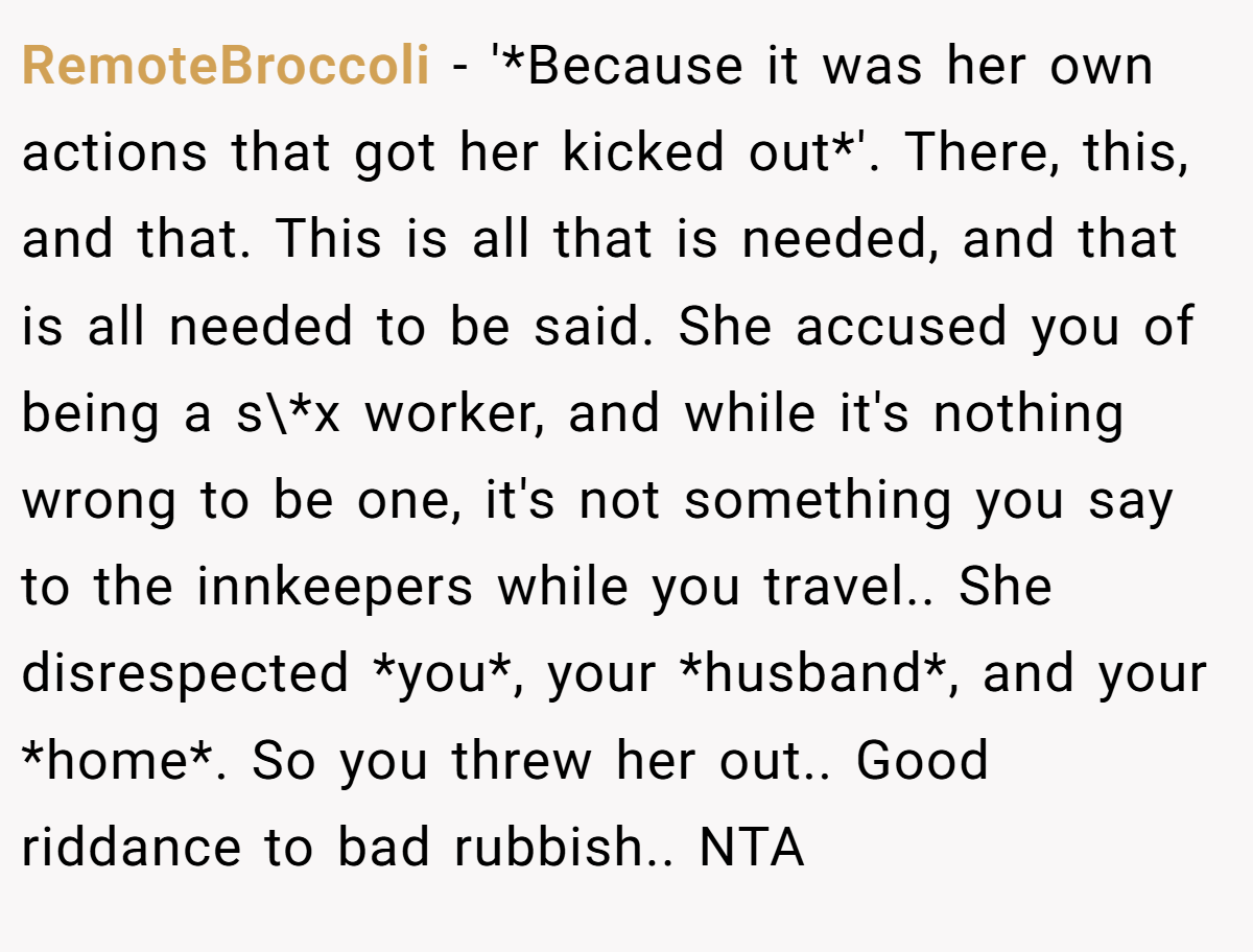 RemoteBroccoli - '*Because it was her own actions that got her kicked out*'. There, this, and that. This is all that is needed, and that is all needed to be said. She accused you of being a s\*x worker, and while it's nothing wrong to be one, it's not something you say to the innkeepers while you travel.. She disrespected *you*, your *husband*, and your *home*. So you threw her out.. Good riddance to bad rubbish.. NTA
