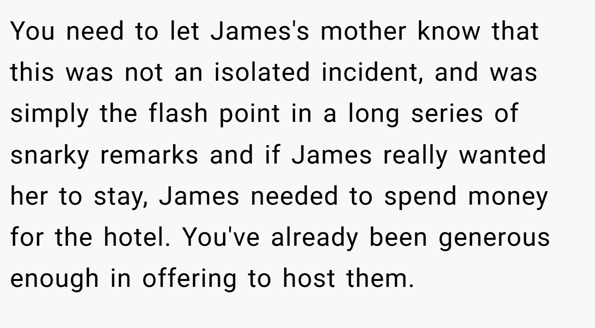 You need to let James's mother know that this was not an isolated incident, and was simply the flash point in a long series of snarky remarks and if James really wanted her to stay, James needed to spend money for the hotel. You've already been generous enough in offering to host them.