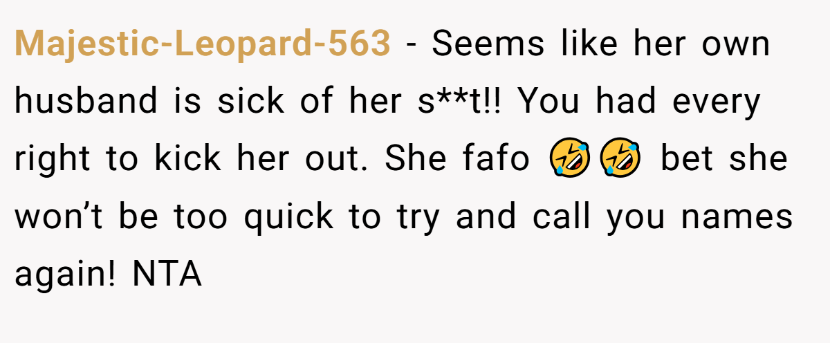 Majestic-Leopard-563 - Seems like her own husband is sick of her s**t!! You had every right to kick her out. She fafo 🤣🤣 bet she won’t be too quick to try and call you names again! NTA