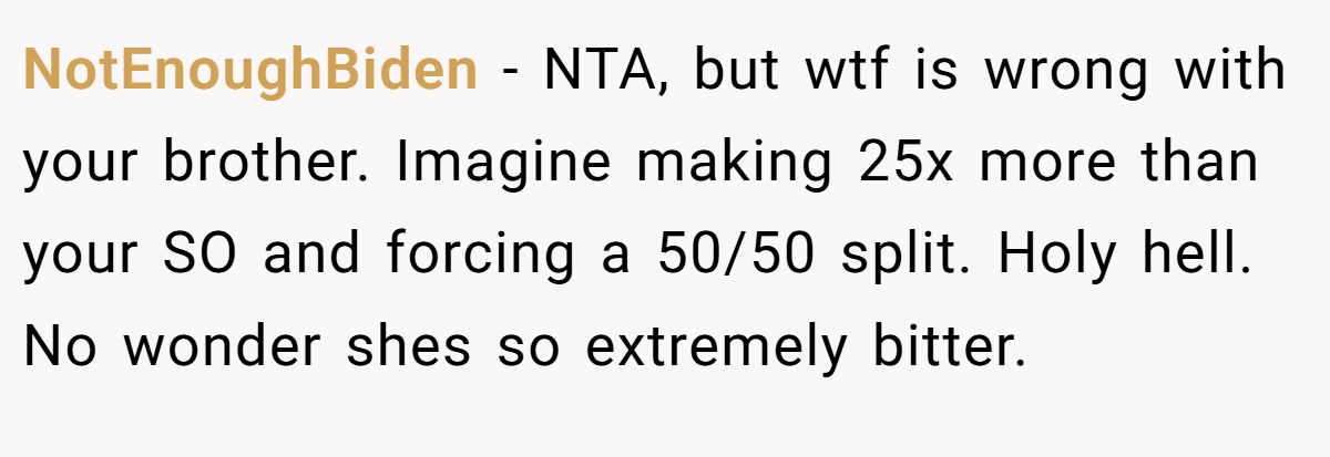 NotEnoughBiden - NTA, but wtf is wrong with your brother. Imagine making 25x more than your SO and forcing a 50/50 split. Holy hell. No wonder shes so extremely bitter.