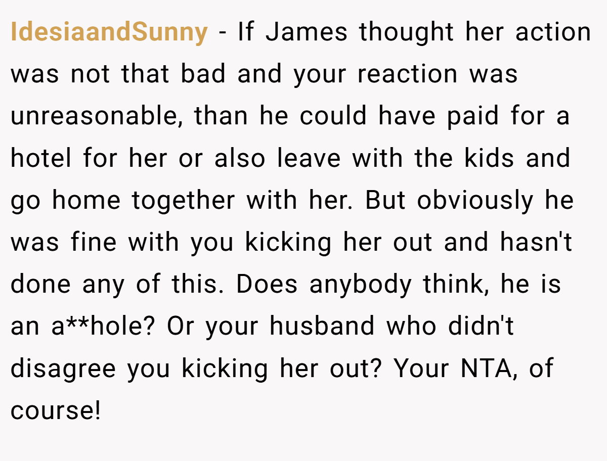 IdesiaandSunny - If James thought her action was not that bad and your reaction was unreasonable, than he could have paid for a hotel for her or also leave with the kids and go home together with her. But obviously he was fine with you kicking her out and hasn't done any of this. Does anybody think, he is an a**hole? Or your husband who didn't disagree you kicking her out? Your NTA, of course!