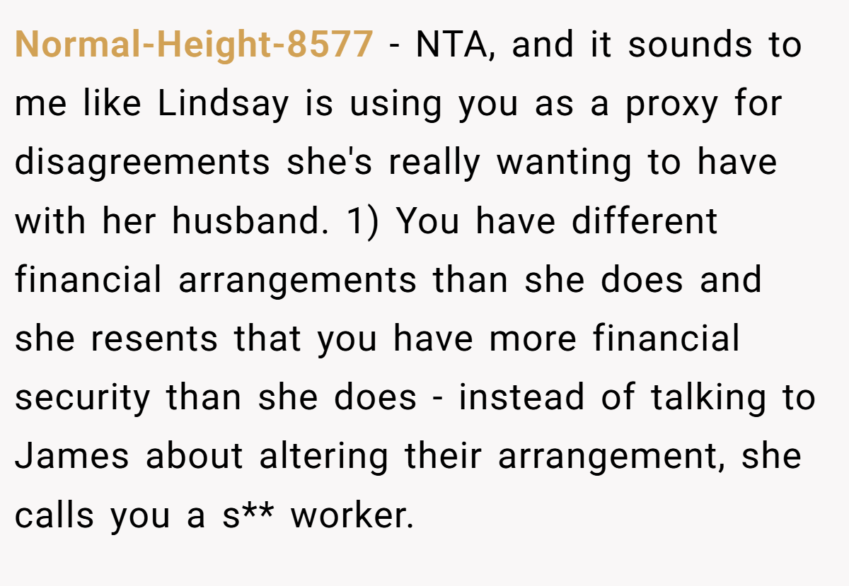 Normal-Height-8577 - NTA, and it sounds to me like Lindsay is using you as a proxy for disagreements she's really wanting to have with her husband. 1) You have different financial arrangements than she does and she resents that you have more financial security than she does - instead of talking to James about altering their arrangement, she calls you a s** worker.