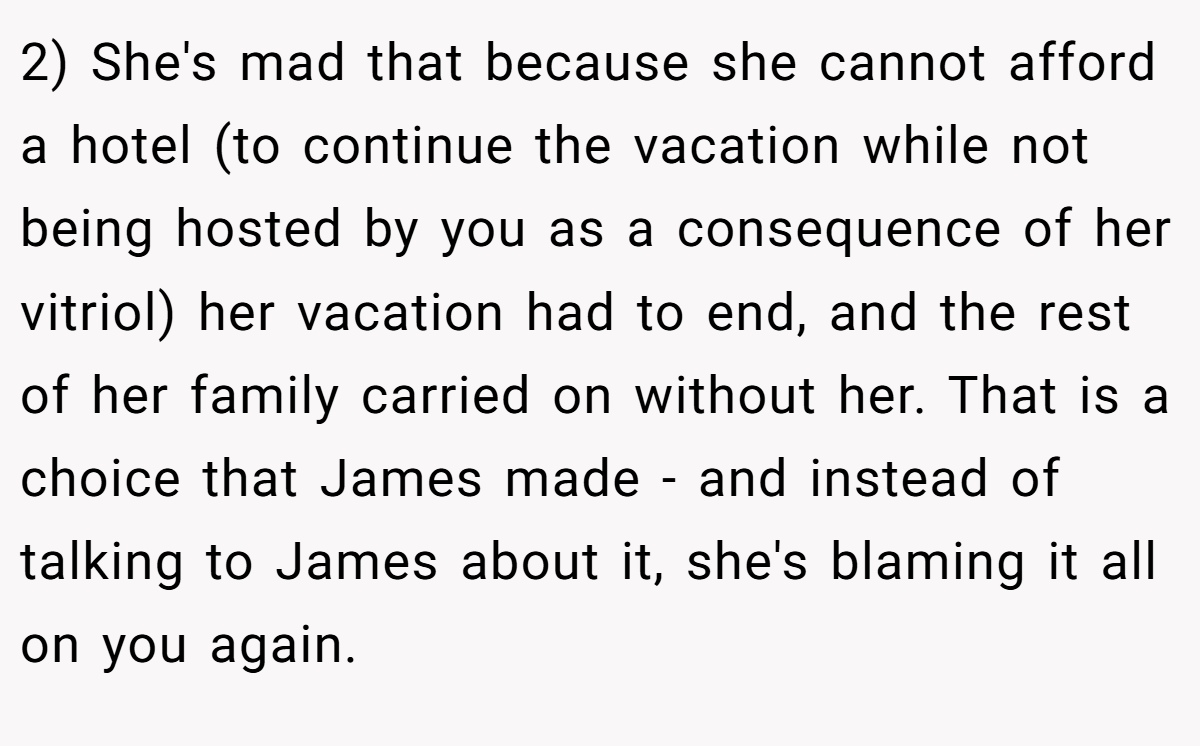 2) She's mad that because she cannot afford a hotel (to continue the vacation while not being hosted by you as a consequence of her vitriol) her vacation had to end, and the rest of her family carried on without her. That is a choice that James made - and instead of talking to James about it, she's blaming it all on you again.