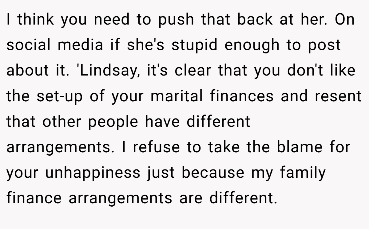 I think you need to push that back at her. On social media if she's stupid enough to post about it. 'Lindsay, it's clear that you don't like the set-up of your marital finances and resent that other people have different arrangements. I refuse to take the blame for your unhappiness just because my family finance arrangements are different.
