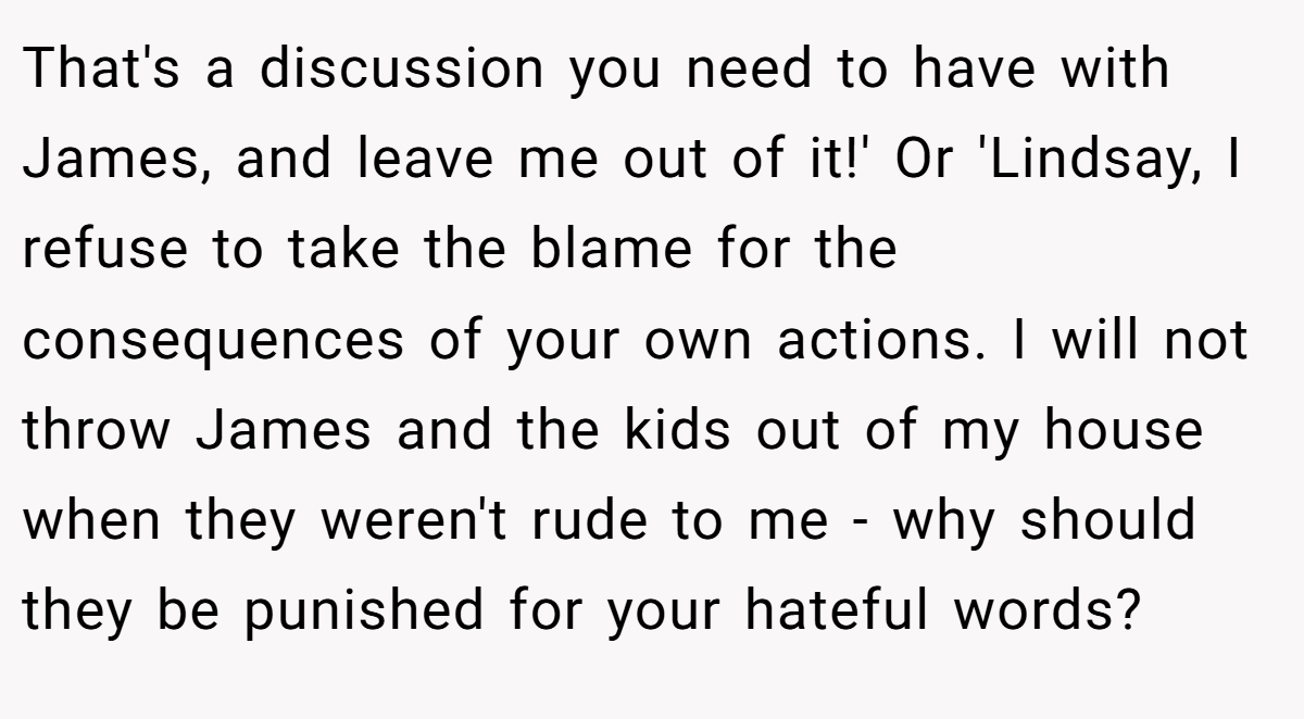 That's a discussion you need to have with James, and leave me out of it!' Or 'Lindsay, I refuse to take the blame for the consequences of your own actions. I will not throw James and the kids out of my house when they weren't rude to me - why should they be punished for your hateful words?