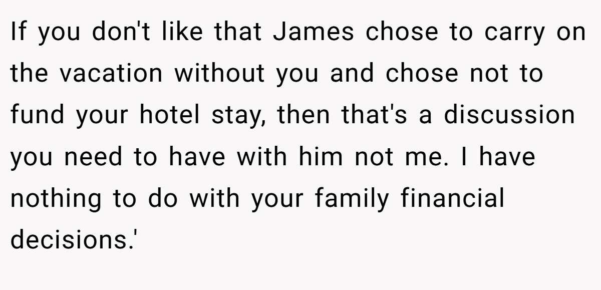 If you don't like that James chose to carry on the vacation without you and chose not to fund your hotel stay, then that's a discussion you need to have with him not me. I have nothing to do with your family financial decisions.'