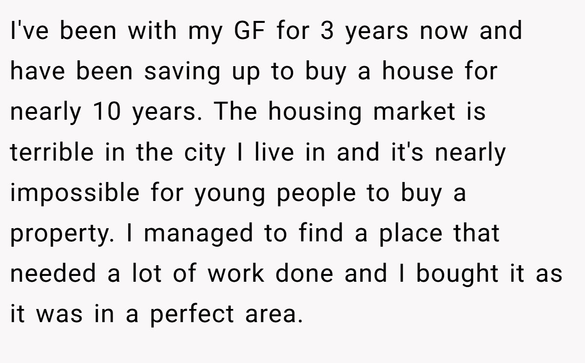 I've been with my GF for 3 years now and have been saving up to buy a house for nearly 10 years. The housing market is terrible in the city I live in and it's nearly impossible for young people to buy a property. I managed to find a place that needed a lot of work done and I bought it as it was in a perfect area.