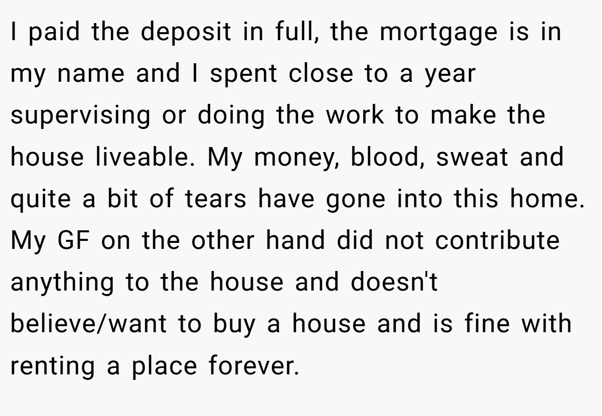 I paid the deposit in full, the mortgage is in my name and I spent close to a year supervising or doing the work to make the house liveable. My money, blood, sweat and quite a bit of tears have gone into this home. My GF on the other hand did not contribute anything to the house and doesn't believe/want to buy a house and is fine with renting a place forever.