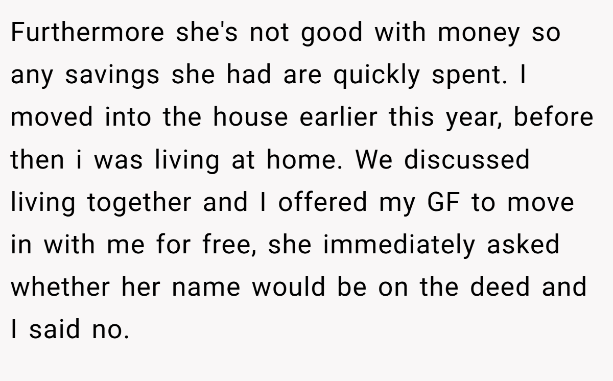 Furthermore she's not good with money so any savings she had are quickly spent. I moved into the house earlier this year, before then i was living at home. We discussed living together and I offered my GF to move in with me for free, she immediately asked whether her name would be on the deed and I said no.