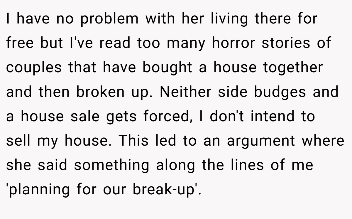 I have no problem with her living there for free but I've read too many horror stories of couples that have bought a house together and then broken up. Neither side budges and a house sale gets forced, I don't intend to sell my house. This led to an argument where she said something along the lines of me 'planning for our break-up'.