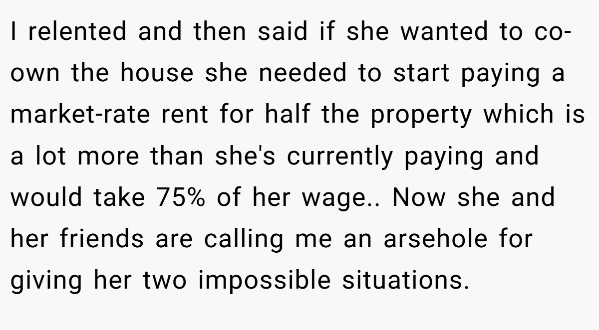 I relented and then said if she wanted to co-own the house she needed to start paying a market-rate rent for half the property which is a lot more than she's currently paying and would take 75% of her wage.. Now she and her friends are calling me an arsehole for giving her two impossible situations.