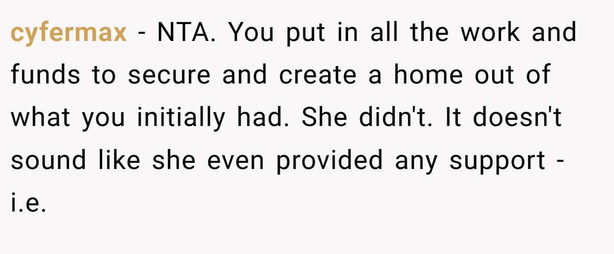 cyfermax - NTA. You put in all the work and funds to secure and create a home out of what you initially had. She didn't. It doesn't sound like she even provided any support - i.e.