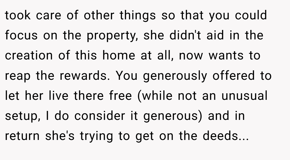 took care of other things so that you could focus on the property, she didn't aid in the creation of this home at all, now wants to reap the rewards. You generously offered to let her live there free (while not an unusual setup, I do consider it generous) and in return she's trying to get on the deeds...