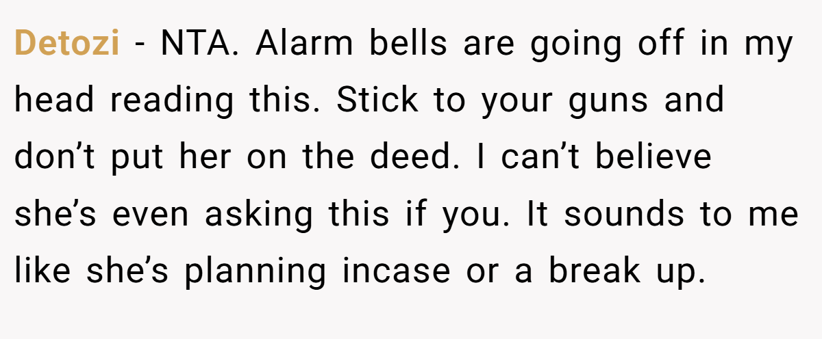 Detozi - NTA. Alarm bells are going off in my head reading this. Stick to your guns and don’t put her on the deed. I can’t believe she’s even asking this if you. It sounds to me like she’s planning incase or a break up.