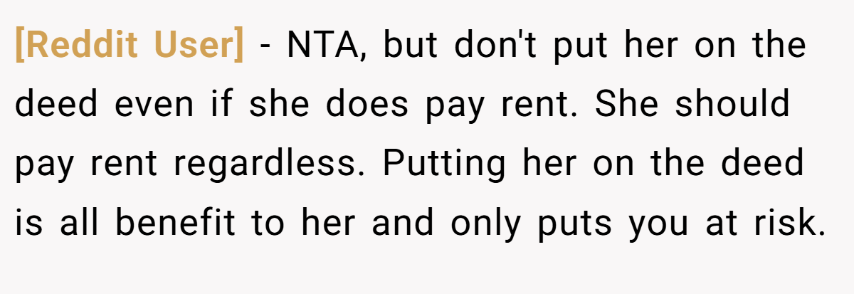 [Reddit User] - NTA, but don't put her on the deed even if she does pay rent. She should pay rent regardless. Putting her on the deed is all benefit to her and only puts you at risk.