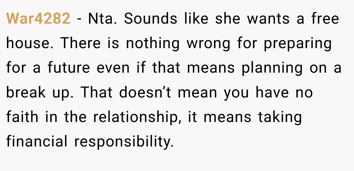 War4282 - Nta. Sounds like she wants a free house. There is nothing wrong for preparing for a future even if that means planning on a break up. That doesn’t mean you have no faith in the relationship, it means taking financial responsibility.