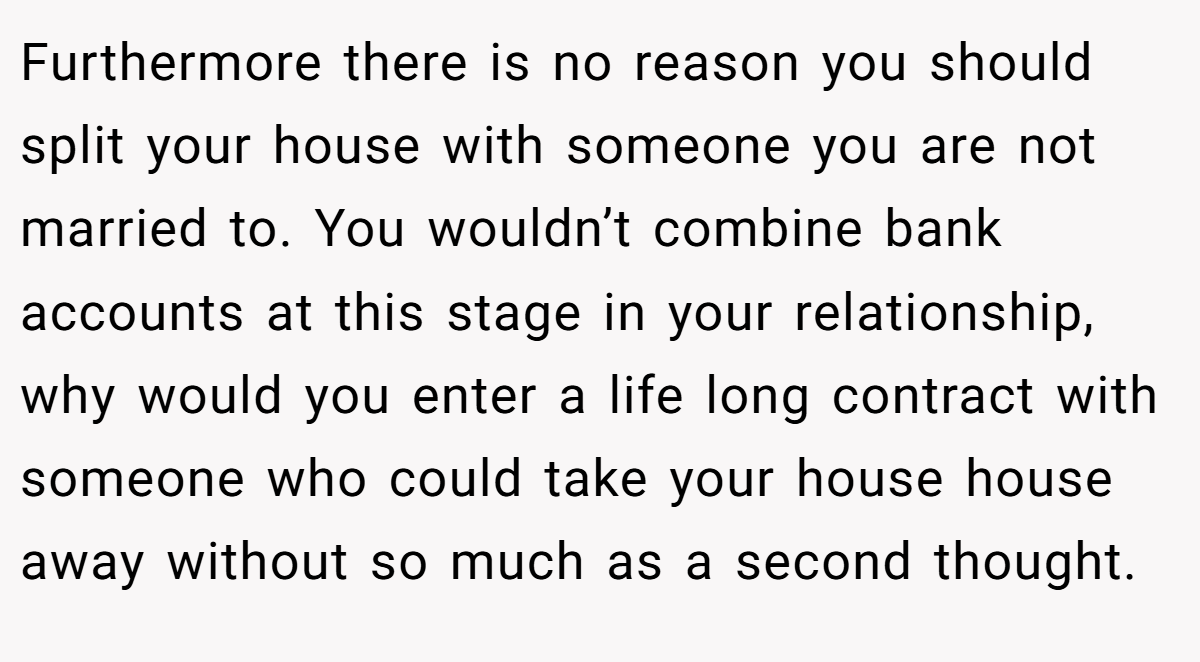 Furthermore there is no reason you should split your house with someone you are not married to. You wouldn’t combine bank accounts at this stage in your relationship, why would you enter a life long contract with someone who could take your house house away without so much as a second thought.