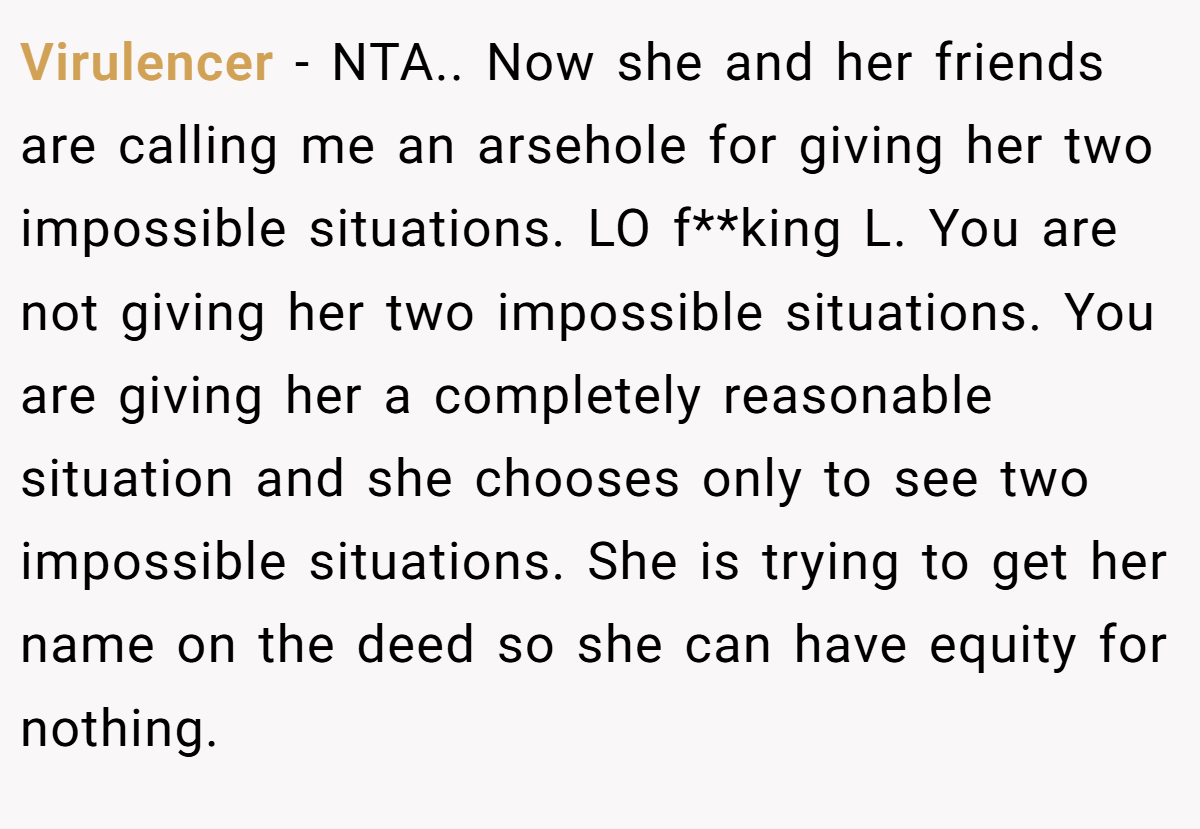 Virulencer - NTA.. Now she and her friends are calling me an arsehole for giving her two impossible situations. LO f**king L. You are not giving her two impossible situations. You are giving her a completely reasonable situation and she chooses only to see two impossible situations. She is trying to get her name on the deed so she can have equity for nothing.