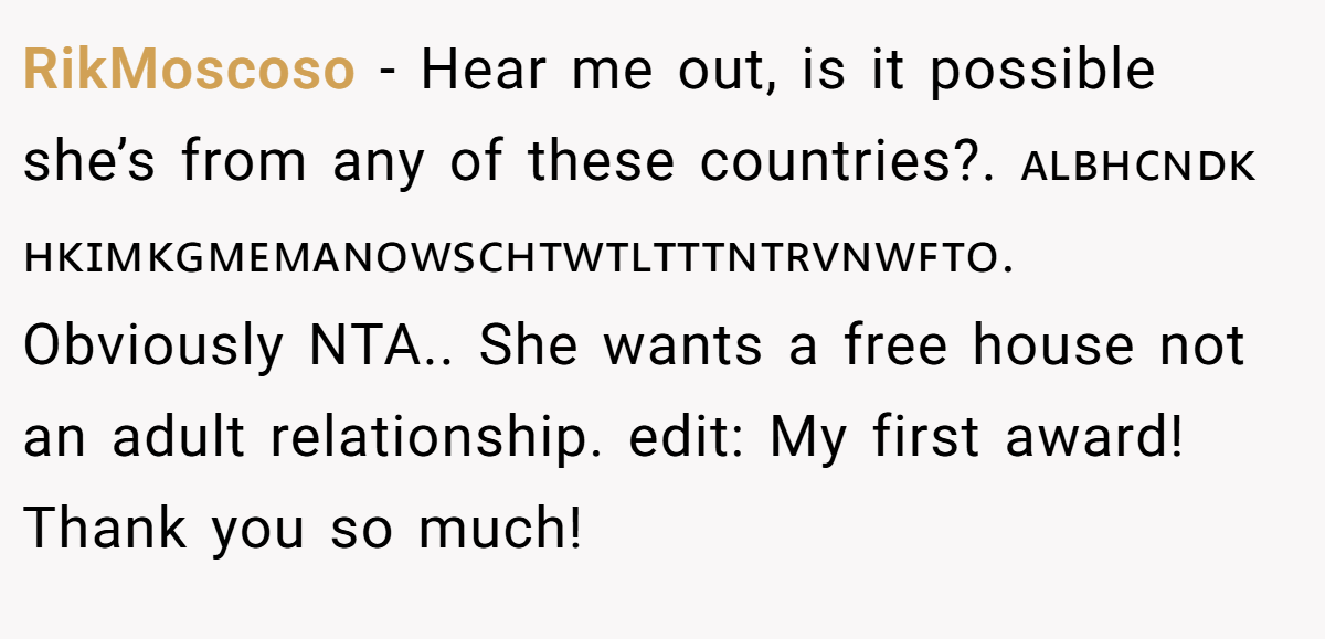 RikMoscoso - Hear me out, is it possible she’s from any of these countries?. 🇦🇱🇧🇭🇨🇳🇩🇰🇭🇰🇮🇲🇰🇬🇲🇪🇲🇦🇳🇴🇼🇸🇨🇭🇹🇼🇹🇱🇹🇹🇹🇳🇹🇷🇻🇳🇼🇫🇹🇴. Obviously NTA.. She wants a free house not an adult relationship. edit: My first award! Thank you so much!
