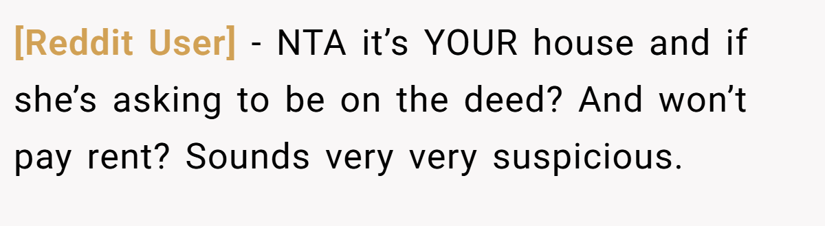 [Reddit User] - NTA it’s YOUR house and if she’s asking to be on the deed? And won’t pay rent? Sounds very very suspicious.