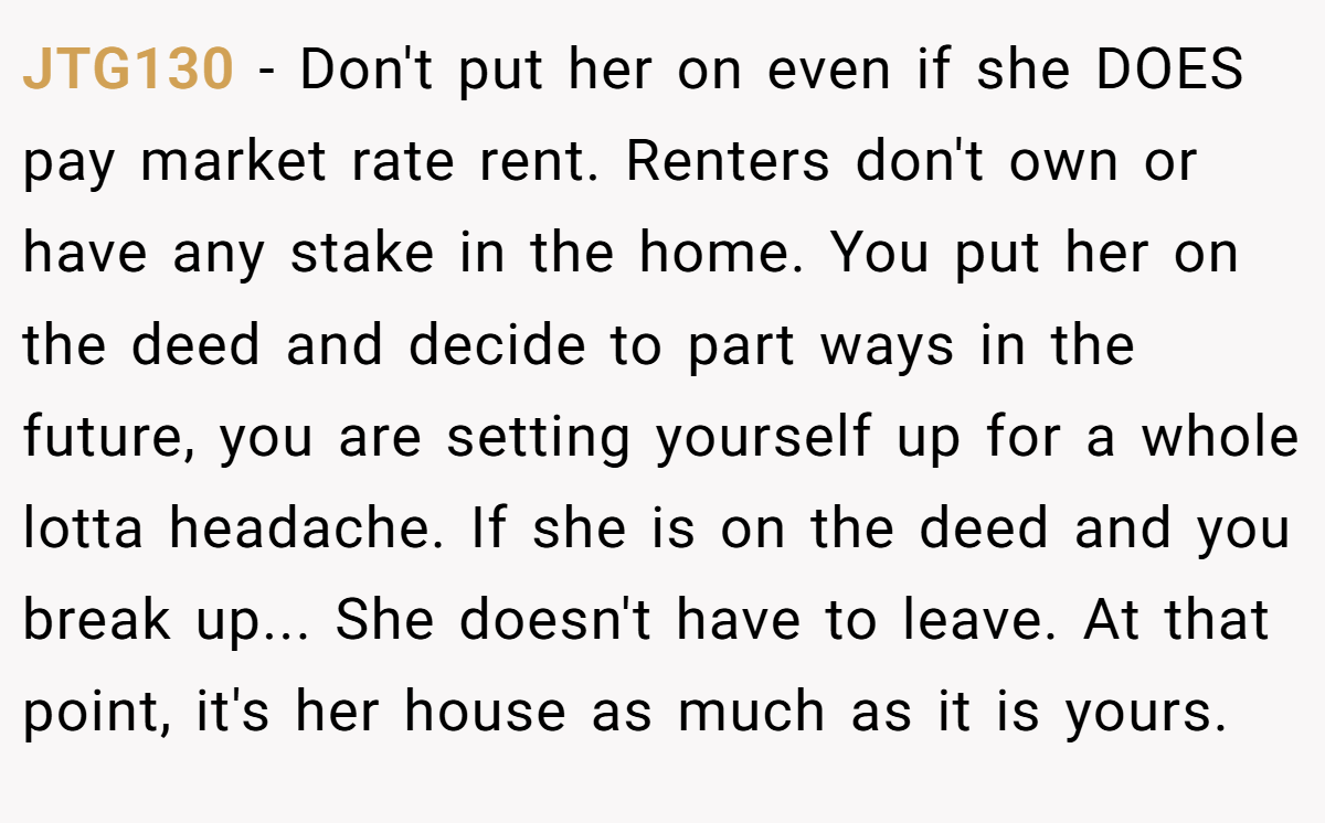 JTG130 - Don't put her on even if she DOES pay market rate rent. Renters don't own or have any stake in the home. You put her on the deed and decide to part ways in the future, you are setting yourself up for a whole lotta headache. If she is on the deed and you break up... She doesn't have to leave. At that point, it's her house as much as it is yours.