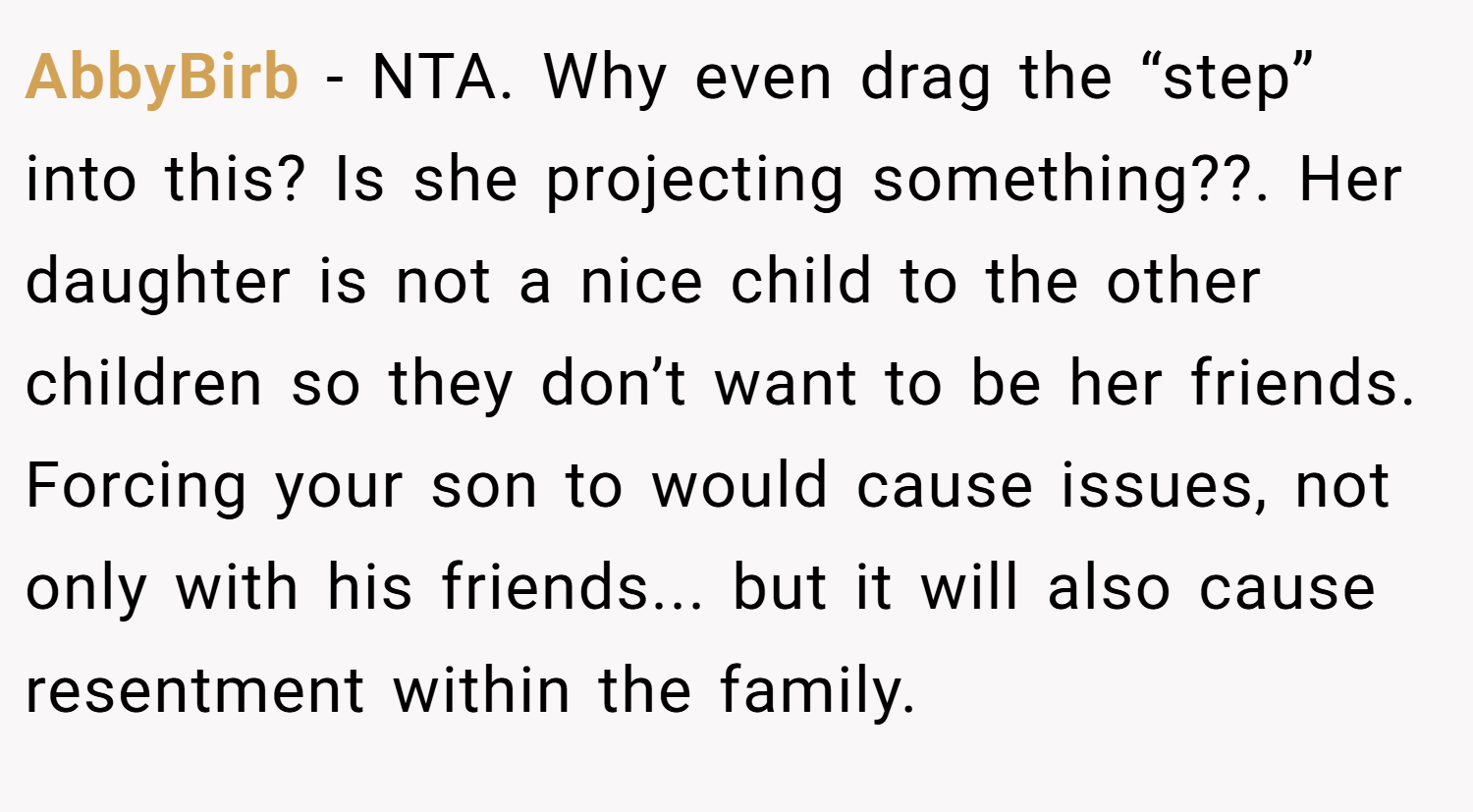 AbbyBirb − NTA. Why even drag the “step” into this? Is she projecting something??. Her daughter is not a nice child to the other children so they don’t want to be her friends. Forcing your son to would cause issues, not only with his friends... but it will also cause resentment within the family.