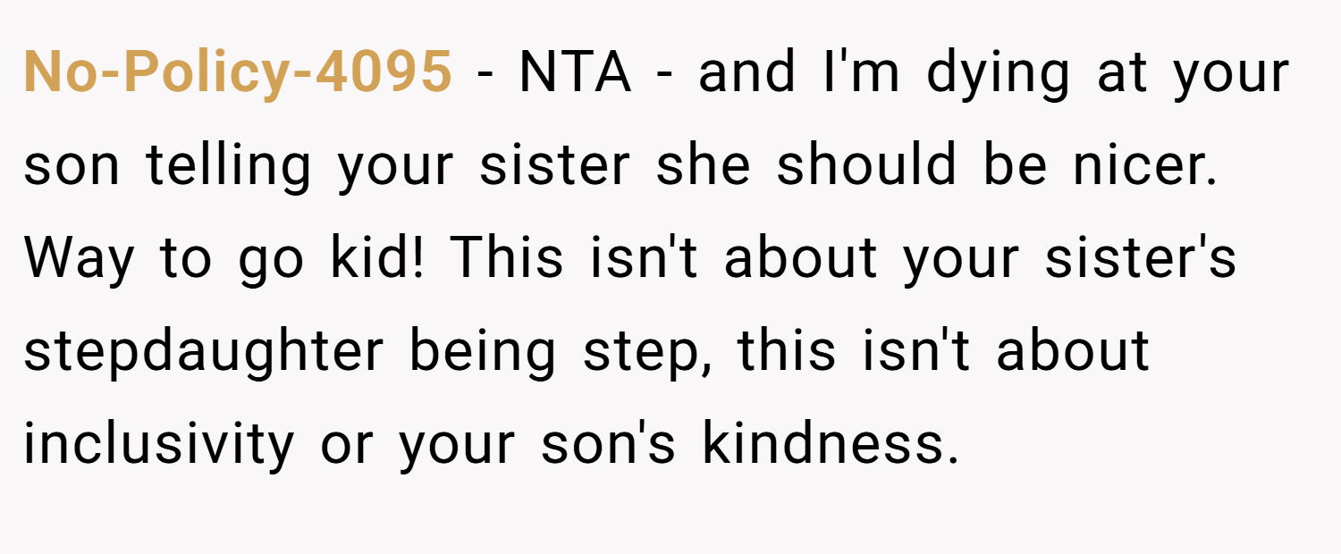 No-Policy-4095 − NTA - and I'm dying at your son telling your sister she should be nicer. Way to go kid! This isn't about your sister's stepdaughter being step, this isn't about inclusivity or your son's kindness.