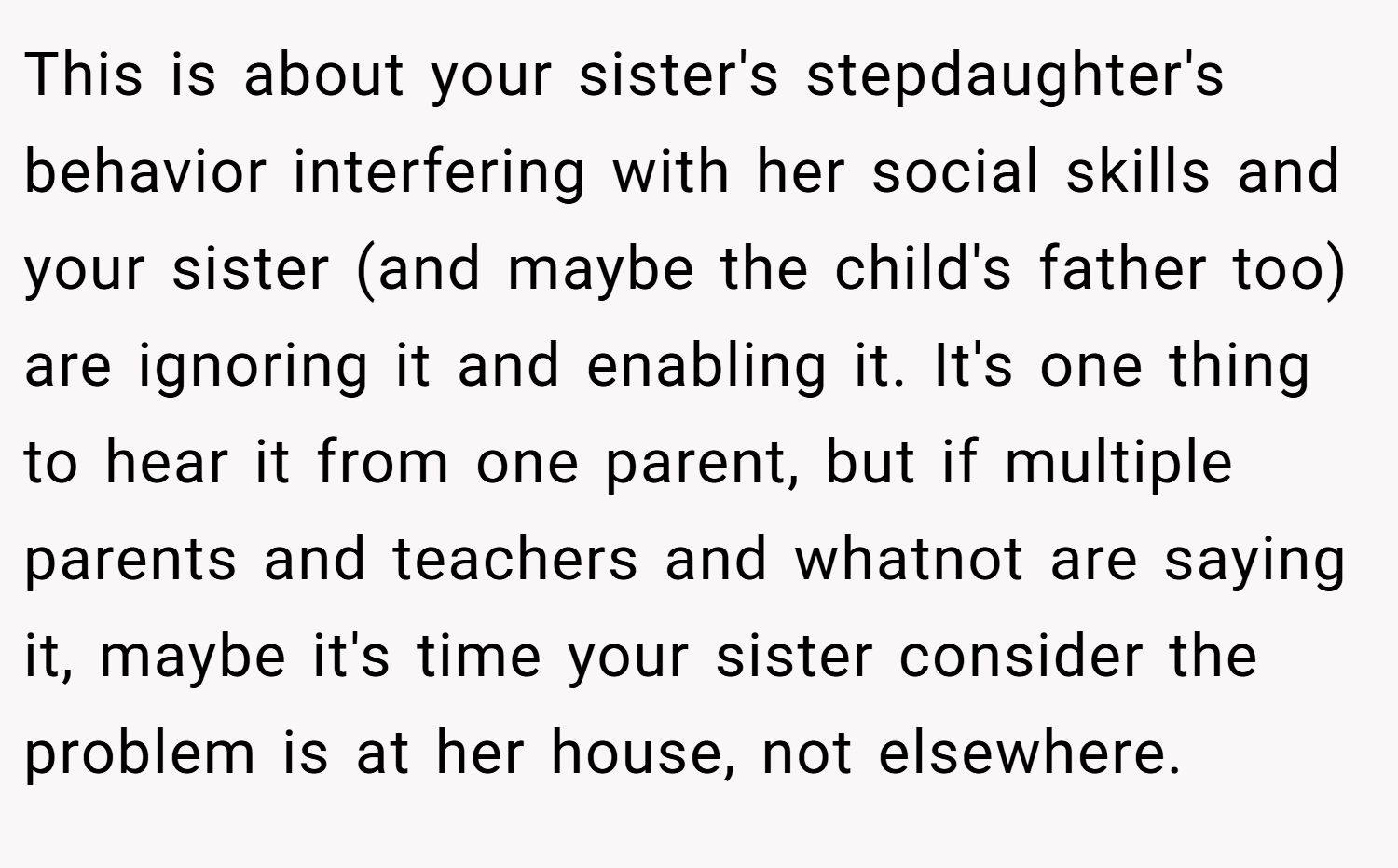 This is about your sister's stepdaughter's behavior interfering with her social skills and your sister (and maybe the child's father too) are ignoring it and enabling it. It's one thing to hear it from one parent, but if multiple parents and teachers and whatnot are saying it, maybe it's time your sister consider the problem is at her house, not elsewhere.